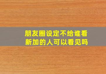 朋友圈设定不给谁看 新加的人可以看见吗